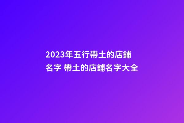 2023年五行帶土的店鋪名字 帶土的店鋪名字大全-第1張-店鋪起名-玄機派